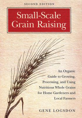 Small-Scale Grain Raising: An Organic Guide to Growing, Processing, and Using Nutritious Whole Grains for Home Gardeners and Local Farmers, 2nd Edition - Logsdon, Gene