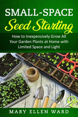 Small-Space Seed Starting: How to Inexpensively Grow All Your Garden Plants at Home with Limited Space and Light - Ward, Mary Ellen