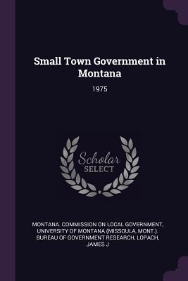 Small Town Government in Montana: 1975 - Montana Commission on Local Government (Creator), and University of Montana (Missoula, Mont ) (Creator), and Lopach, James J