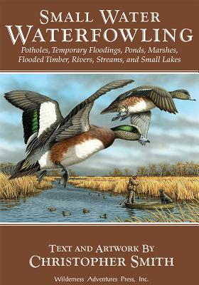 Small Water Waterfowling: Potholes, Flooded Timber, Rivers, Streams, Beaver Ponds, Wild Rice, Small Lakes, Farm Ponds & Temporary Floodings - Smith, Christopher