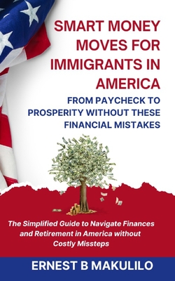 Smart Money Moves for Immigrants in America: FROM PAYCHECK TO PROSPERITY WITHOUT THESE MISTAKES: The Simplified Guide to Navigate Finances and Retirement in America without Costly Missteps - Makulilo, Ernest Boniface