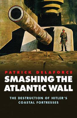 Smashing the Atlantic Wall: The Destruction of Hitler's Coastal Fortresses - Delaforce, Patrick