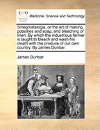 Smegmatalogia, or the Art of Making Potashes and Soap, and Bleaching of Linen. by Which the Industrious Farmer Is Taught to Bleach and Wash His Cloath with the Produce of Our Own Country. by James Dunbar