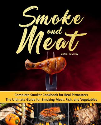 Smoke and Meat: Complete Smoker Cookbook for Real Pitmasters, The Ultimate Guide for Smoking Meat, Fish, and Vegetables - Murray, Daniel