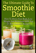 Smoothie Diet: The Ultimate Guide To Smoothie Diet: How To Detox Your Body, Lose Weight And Rejuvenate With Top 15 Best Smoothie Recipes