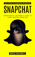 Snapchat: How to Start on Snapchat for the Absolute (Comprehensive Beginner's Guide to Learn Snapchat Marketing)