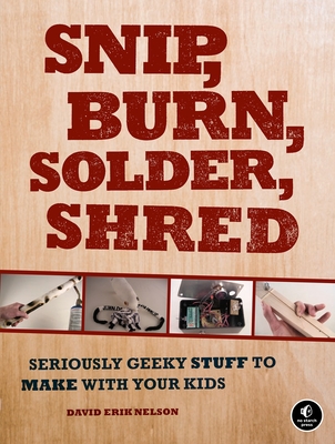 Snip, Burn, Solder, Shred: Seriously Geeky Stuff to Make with Your Kids - Nelson, David Erik