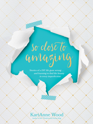 So Close to Amazing: Stories of a DIY Life Gone Wrong . . . and Learning to Find the Beauty in Every Imperfection - Wood, Karianne, and Lipp, Kathi (Foreword by)