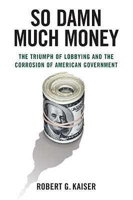 So Damn Much Money: The Triumph of Lobbying and the Corrosion of American Government - Kaiser, Robert G