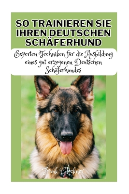 So Trainieren Sie Ihren Deutschen Sch?ferhund: Experten Techniken f?r die Ausbildung eines gut erzogenen Deutschen Sch?ferhundes - Glockner, Frank