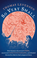 So Very Small: How humans discovered germs, uncovered infectious diseases, and deluded themselves that we had conquered them