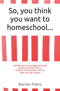 So you think you want to homeschool...: Helpful tips, encouragement and personal stories from a veteran homeschooling mom to help you get started