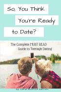 So, You Think You're Ready to Date?: The Complete Must Read Guide to Teenage Dating