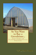 So You Want to Buy a Greenhouse...: Your Guide to Help You Plan a Greenhouse Purchase