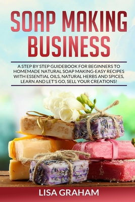 Soap Making Business: A Step By Step Guidebook For Beginners To Homemade Natural Soap Making, Learn And Sell Your Creations. - Graham, Lisa