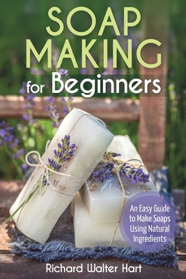 Soap Making for Beginners: An Easy Guide to Make Soaps Using Natural Ingredients - Hart, Richard Walter