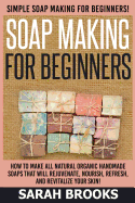 Soap Making for Beginners - Sarah Brooks: Simple Soap Making for Beginners! How to Make All Natural Organic Handmade Soaps That Will Rejuvenate, Nourish, Refresh, and Revitalize Your Skin!