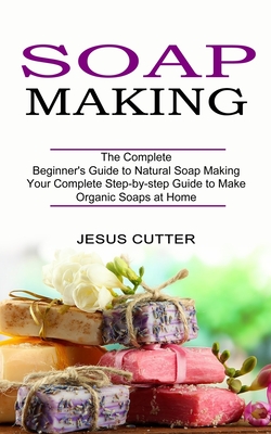 Soap Making Recipes: The Complete Beginner's Guide to Natural Soap Making (Your Complete Step-by-step Guide to Make Organic Soaps at Home) - Cutter, Jesus