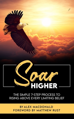 Soar Higher: The Simple 7-Step Process To Rising Above Every Limiting Belief" - Rust, Matthew (Foreword by), and MacDonald, Apostle Alex