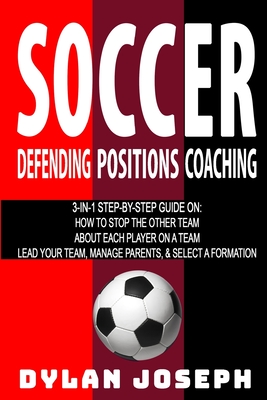 Soccer: A Step-by-Step Guide on How to Stop the Other Team, About Each Player on a Team, and How to Lead Your Players, Manage Parents, and Select the Best Formation - Joseph, Dylan