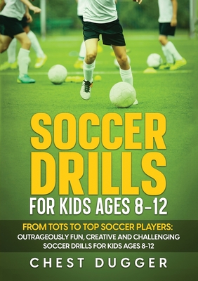 Soccer Drills for Kids Ages 8-12: From Tots to Top Soccer Players: Outrageously Fun, Creative and Challenging Soccer Drills for Kids Ages 8-12 - Dugger, Chest
