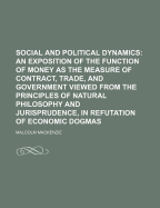Social And Political Dynamics: An Exposition Of The Function Of Money As The Measure Of Contract, Trade, And Government Viewed From The Principles Of Natural Philosophy And Jurisprudence, In Refutation Of Economic Dogmas
