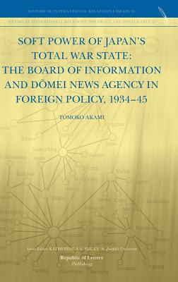 Soft Power of Japan's Total War State: The Board of Information and D Mei News Agency in Foreign Policy, 1934-45 - Akami, Tomoko