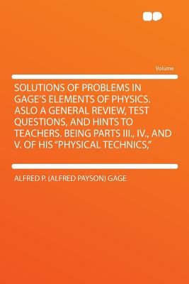 Solutions of Problems in Gage's Elements of Physics. Aslo a General Review, Test Questions, and Hints to Teachers. Being Parts III., IV., and V. of His Physical Technics, - Gage, Alfred Payson