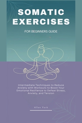 Somatic Exercises for Beginners Guide: Intermediate Techniques to Reduce Anxiety with Workouts to Boost Your Emotional Resilience, Defeat Stress, Anxiety, and Tension - York, Allen