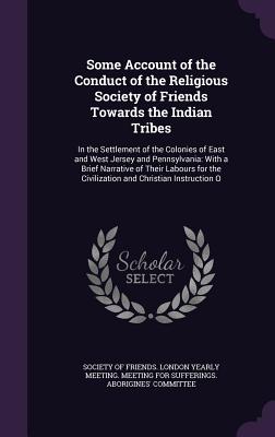Some Account of the Conduct of the Religious Society of Friends Towards the Indian Tribes: In the Settlement of the Colonies of East and West Jersey and Pennsylvania: With a Brief Narrative of Their Labours for the Civilization and Christian Instruction O - Society of Friends London Yearly Meetin (Creator)