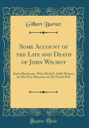 Some Account of the Life and Death of John Wilmot: Earl of Rochester, Who Died 25, 1630, Written by His Own Direction on His Death-Bed (Classic Reprint)