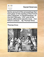 Some Account of the Proceedings That Took Place on the Landing of the French Near Fishguard, in Pembrokeshire, on the 22d February, 1797; and of the Inquiry Afterwards had Into Lieut. - Col. Knox's Conduct ... By Thomas Knox,