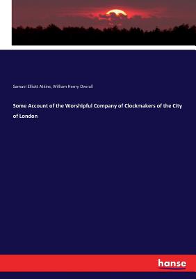 Some Account of the Worshipful Company of Clockmakers of the City of London - Atkins, Samuel Elliott, and Overall, William Henry