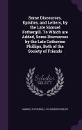 Some Discourses, Epistles, and Letters, by the Late Samuel Fothergill. To Which are Added, Some Discourses by the Late Catherine Phillips, Both of the Society of Friends