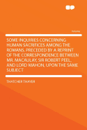Some Inquiries Concerning Human Sacrifices Among the Romans. Preceded by a Reprint of the Correspondence Between Mr. Macaulay, Sir Robert Peel, and Lord Mahon, Upon the Same Subject