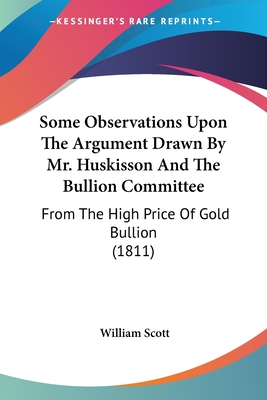 Some Observations Upon The Argument Drawn By Mr. Huskisson And The Bullion Committee: From The High Price Of Gold Bullion (1811) - Scott, William, MD