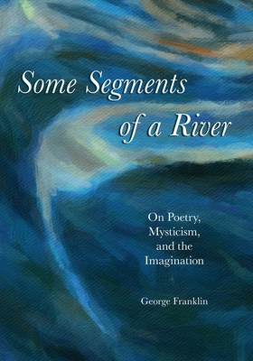 Some Segments of a River: On Poetry, Mysticism, and The Imagination - Franklin, George