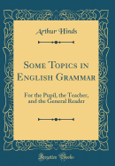 Some Topics in English Grammar: For the Pupil, the Teacher, and the General Reader (Classic Reprint)