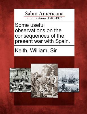 Some Useful Observations on the Consequences of the Present War with Spain. - Keith, William Sir (Creator)
