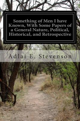 Something of Men I have Known, With Some Papers of a General Nature, Political, Historical, and Retrospective - Stevenson, Adlai E