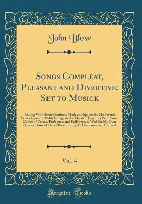 Songs Compleat, Pleasant and Divertive; Set to Musick, Vol. 4: Ending with Some Orations, Made and Spoken by Me Several Times Upon the Publick Stage in the Theater. Together with Some Copies of Verses, Prologues, and Epilogues, as Well for My Own Plays as - Blow, John