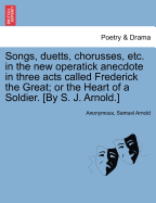 Songs, Duetts, Chorusses, Etc. in the New Operatick Anecdote in Three Acts Called Frederick the Great; Or the Heart of a Soldier. [by S. J. Arnold.]