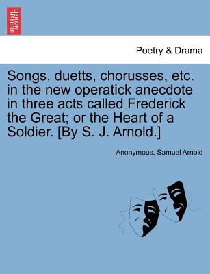 Songs, Duetts, Chorusses, Etc. in the New Operatick Anecdote in Three Acts Called Frederick the Great; Or the Heart of a Soldier. [by S. J. Arnold.] - Anonymous, and Arnold, Samuel