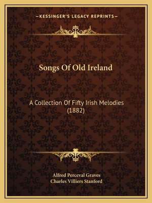 Songs Of Old Ireland: A Collection Of Fifty Irish Melodies (1882) - Graves, Alfred Perceval, and Stanford, Charles Villiers (Editor)