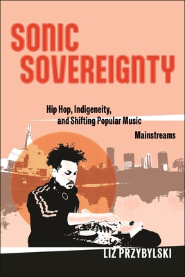 Sonic Sovereignty: Hip Hop, Indigeneity, and Shifting Popular Music Mainstreams - Przybylski, Liz