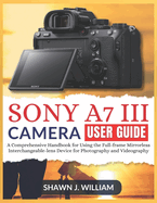 Sony A7 III Camera User Guide: A Comprehensive Handbook for Using the Full-frame Mirrorless Interchangeable-lens Device for Photography and Videography