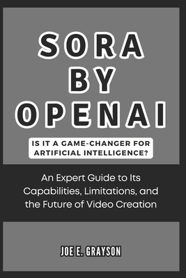 Sora by OpenAI: Is It a Game-Changer for Artificial Intelligence?: An Expert Guide to Its Capabilities, Limitations, and the Future of Video Creation - Grayson, Joe E