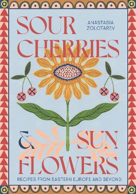 Sour Cherries and Sunflowers: A Taste of Home | Recipes from Eastern Europe and Beyond - Zolotarev, Anastasia