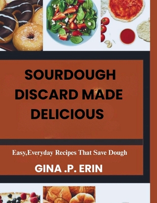 Sourdough Discard Made Delicious: " Easy, Everyday Recipes That Save Dough" - Erin, Gina P
