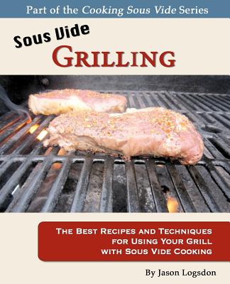 Sous Vide Grilling: The Best Recipes and Techniques for Using Your Grill with Sous Vide Cooking - Logsdon, Jason